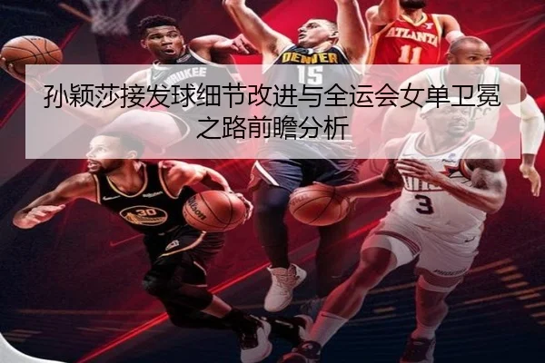 孙颖莎接发球细节改进与全运会女单卫冕之路前瞻分析